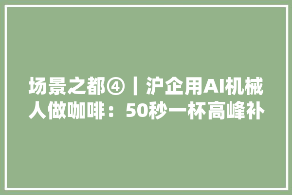 场景之都④｜沪企用AI机械人做咖啡：50秒一杯高峰补缺_咖啡_机械人