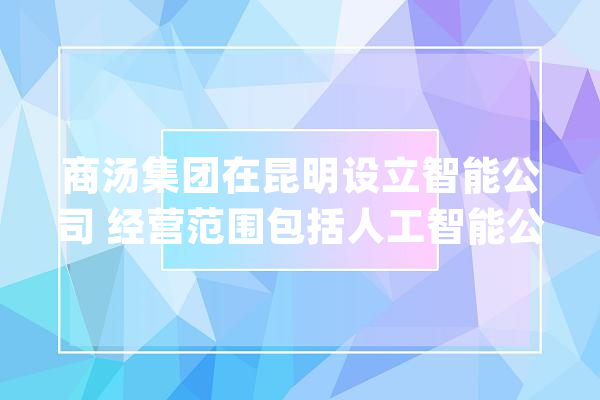 商汤集团在昆明设立智能公司 经营范围包括人工智能公共数据平台_商汤_团体 智能助手