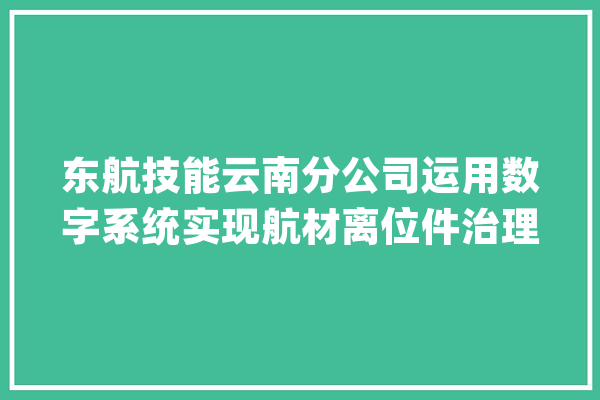 东航技能云南分公司运用数字系统实现航材离位件治理智能化_工作_治理体系