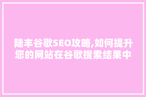 陆丰谷歌SEO攻略,如何提升您的网站在谷歌搜索结果中的排名