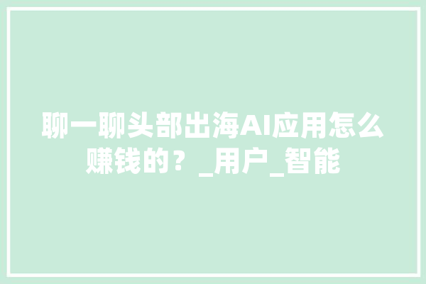 聊一聊头部出海AI应用怎么赚钱的？_用户_智能