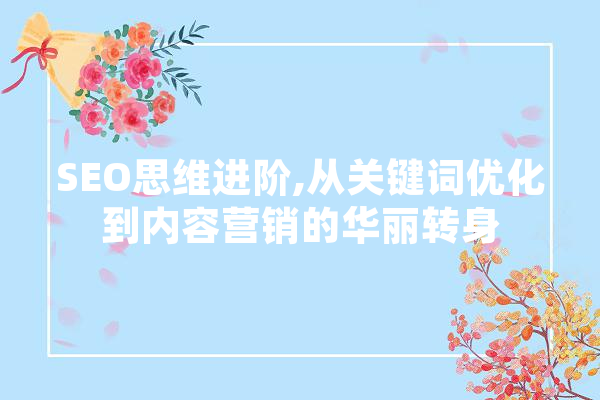 SEO思维进阶,从关键词优化到内容营销的华丽转身