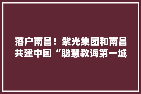 落户南昌！紫光集团和南昌共建中国“聪慧教诲第一城”_南昌_紫光 AI快讯