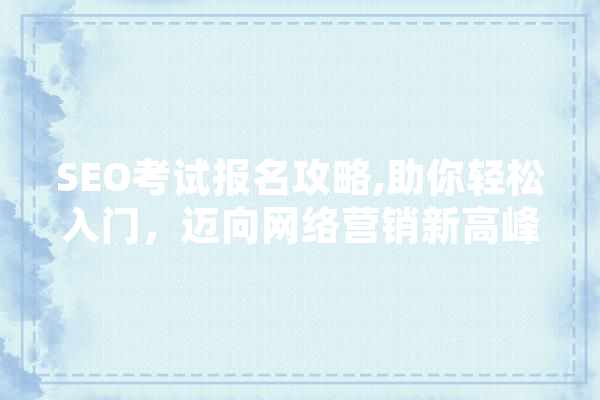 SEO考试报名攻略,助你轻松入门，迈向网络营销新高峰