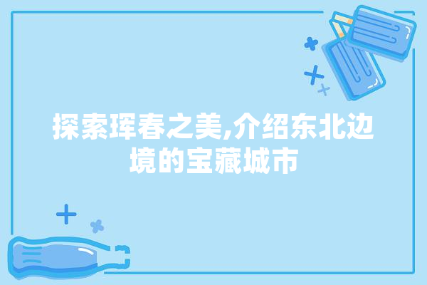 探索珲春之美,介绍东北边境的宝藏城市