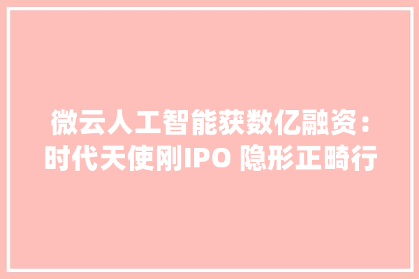 微云人工智能获数亿融资：时代天使刚IPO 隐形正畸行业成金矿_正畸_口腔 科技快讯