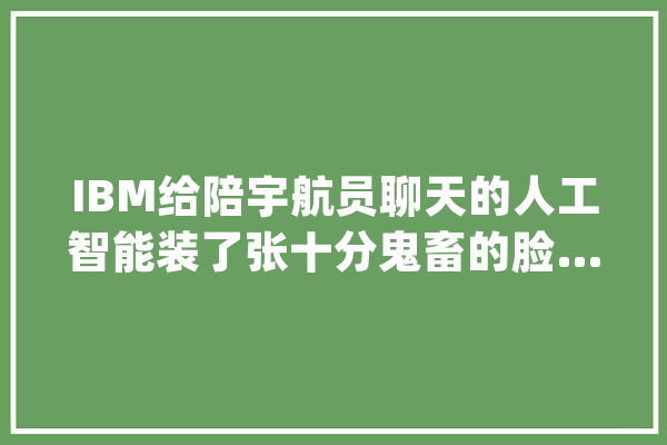 IBM给陪宇航员聊天的人工智能装了张十分鬼畜的脸……_人工智能_形象