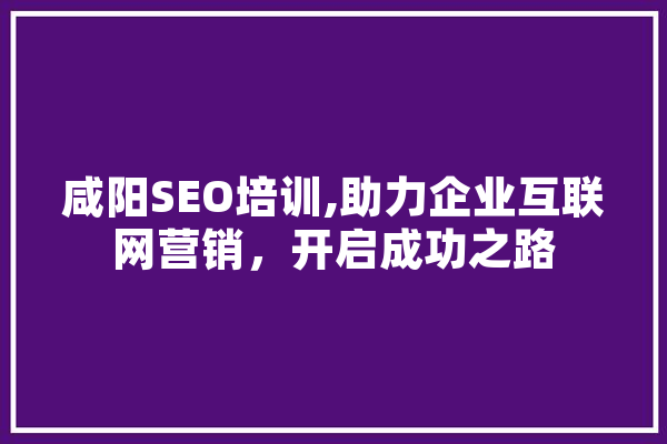 咸阳SEO培训,助力企业互联网营销，开启成功之路