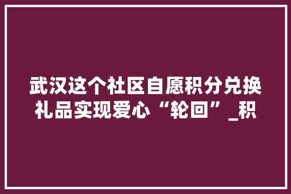武汉这个社区自愿积分兑换礼品实现爱心“轮回”_积分_自愿