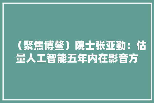 （聚焦博鳌）院士张亚勤：估量人工智能五年内在影音方面经由进程图灵测试_测试_人工智能 计算机