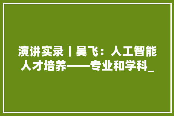 演讲实录丨吴飞：人工智能人才培养——专业和学科_人工智能_浙江年夜学