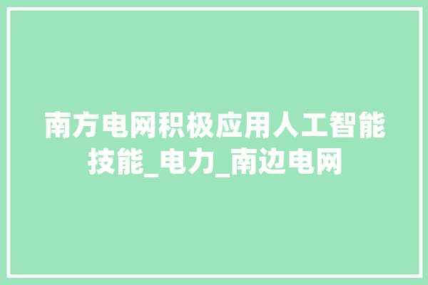 南方电网积极应用人工智能技能_电力_南边电网 科技快讯