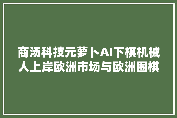 商汤科技元萝卜AI下棋机械人上岸欧洲市场与欧洲围棋冠军上演“巅峰对决”_围棋_萝卜 智能问答