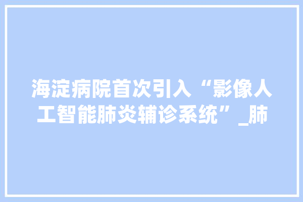 海淀病院首次引入“影像人工智能肺炎辅诊系统”_肺炎_影像 智能助手