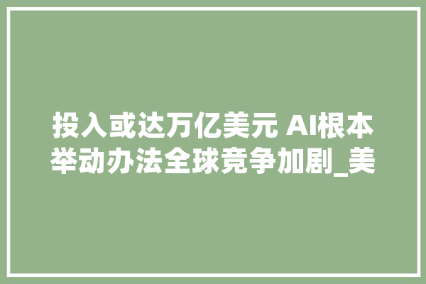 投入或达万亿美元 AI根本举动办法全球竞争加剧_美元_公司 科技快讯