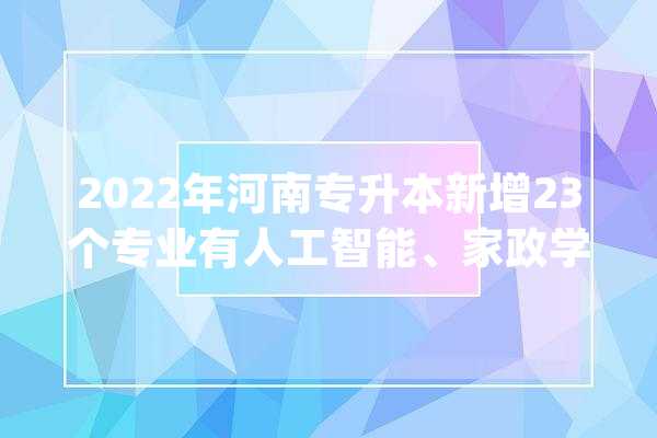 2022年河南专升本新增23个专业有人工智能、家政学等_专业_人工智能 绘影字幕