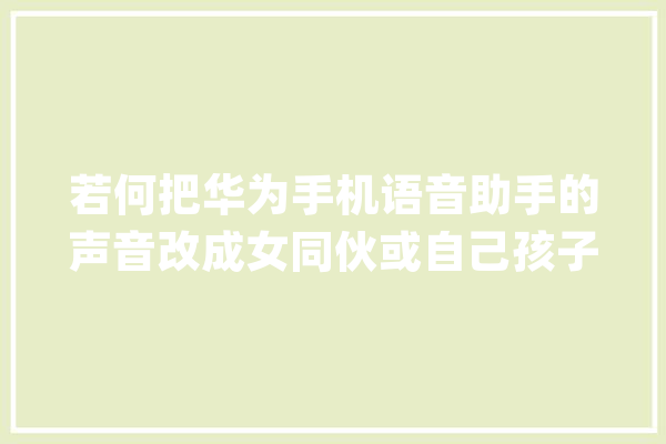 若何把华为手机语音助手的声音改成女同伙或自己孩子的声音？_声音_语音 智能问答