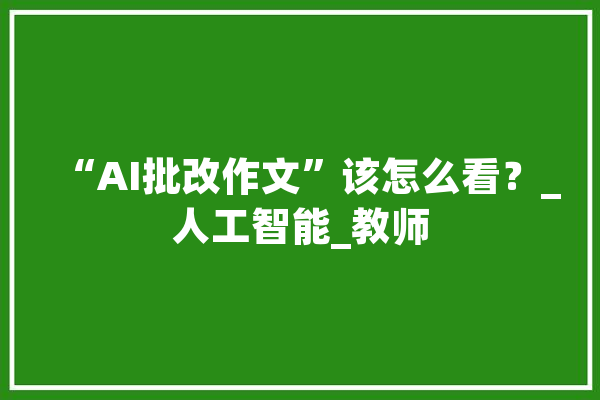 “AI批改作文”该怎么看？_人工智能_教师
