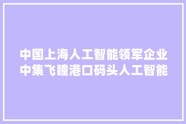 中国上海人工智能领军企业中集飞瞳港口码头人工智能产品成熟化_人工智能_中集 智能助手 中国上海人工智能领军企业中集飞瞳港口码头人工智能产品成熟化_人工智能_中集 智能助手