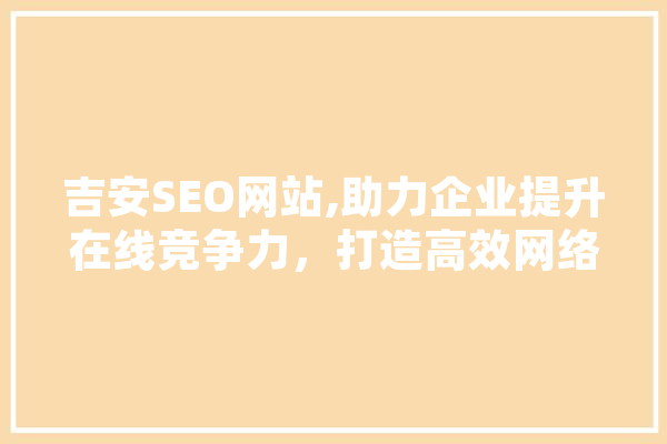 吉安SEO网站,助力企业提升在线竞争力，打造高效网络营销步骤