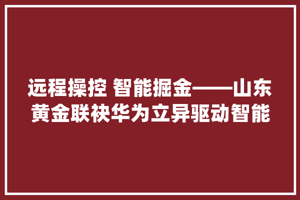远程操控 智能掘金——山东黄金联袂华为立异驱动智能矿山高质量成长_矿山_山东 AI快讯