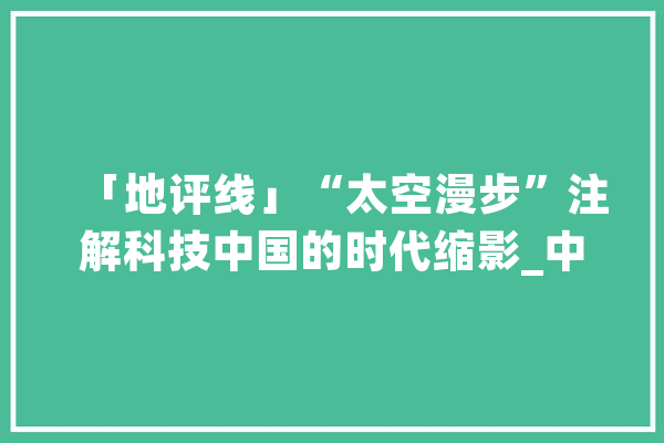 「地评线」“太空漫步”注解科技中国的时代缩影_中国_太空 计算机