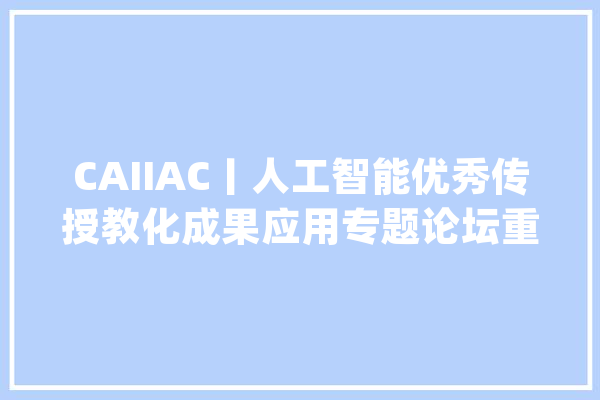 CAIIAC丨人工智能优秀传授教化成果应用专题论坛重磅来袭！_人工智能_中国 智能问答
