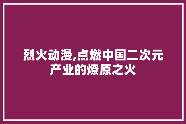 烈火动漫,点燃中国二次元产业的燎原之火
