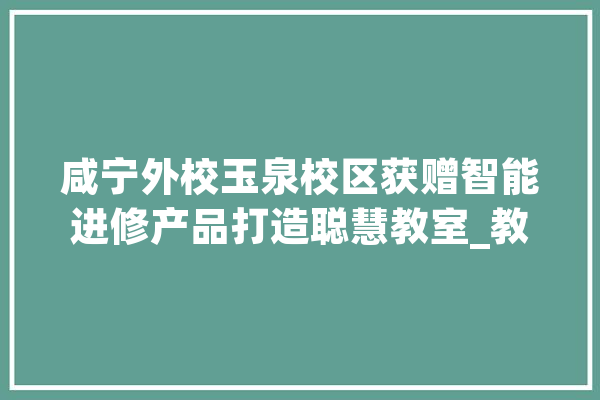 咸宁外校玉泉校区获赠智能进修产品打造聪慧教室_教室_打印机 文字写作