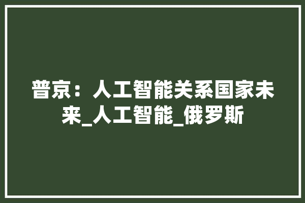 普京：人工智能关系国家未来_人工智能_俄罗斯