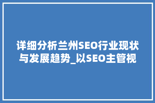 详细分析兰州SEO行业现状与发展趋势_以SEO主管视角解读