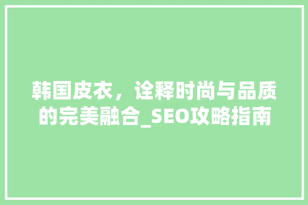 韩国皮衣，诠释时尚与品质的完美融合_SEO攻略指南