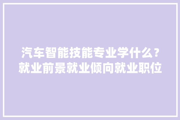 汽车智能技能专业学什么？就业前景就业倾向就业职位详解_汽车_技巧 AI简讯