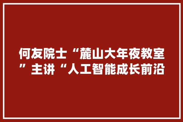 何友院士“麓山大年夜教室”主讲“人工智能成长前沿”_人工智能_院士
