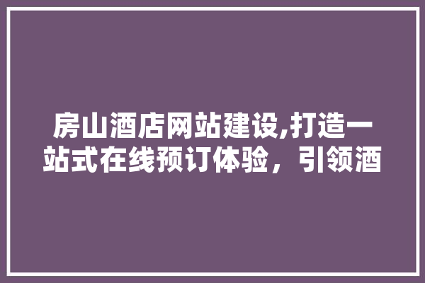 房山酒店网站建设,打造一站式在线预订体验，引领酒店行业新潮流