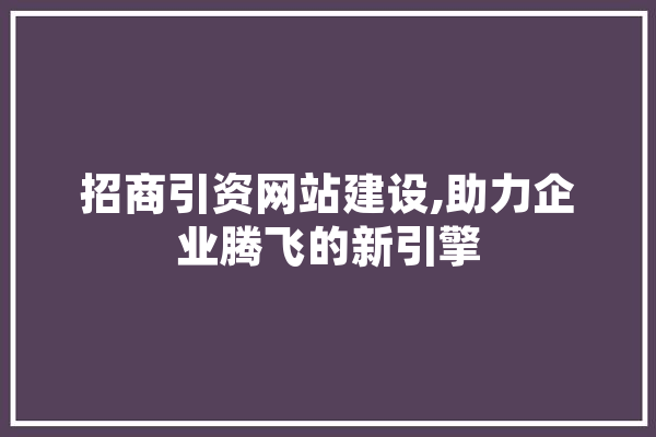 招商引资网站建设,助力企业腾飞的新引擎