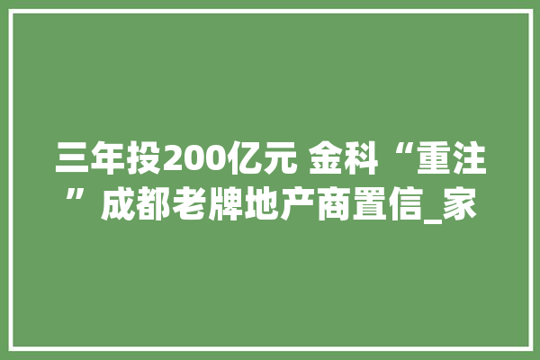 三年投200亿元 金科“重注”成都老牌地产商置信_家当_成都 智能问答