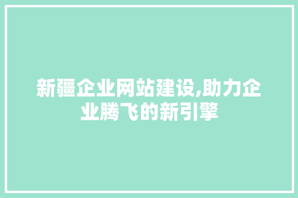 新疆企业网站建设,助力企业腾飞的新引擎