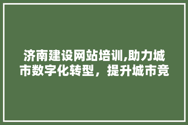 济南建设网站培训,助力城市数字化转型，提升城市竞争力 AI快讯