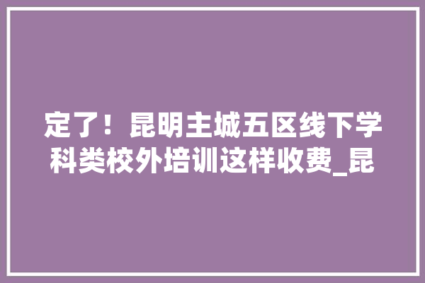 定了！昆明主城五区线下学科类校外培训这样收费_昆明市_培训黉舍