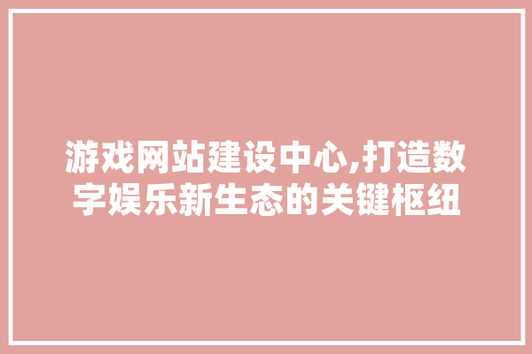 游戏网站建设中心,打造数字娱乐新生态的关键枢纽