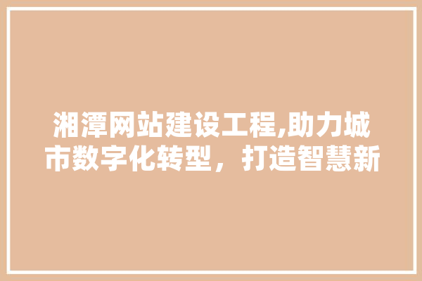 湘潭网站建设工程,助力城市数字化转型，打造智慧新标杆