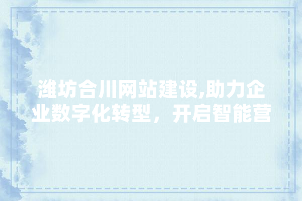 潍坊合川网站建设,助力企业数字化转型，开启智能营销新篇章