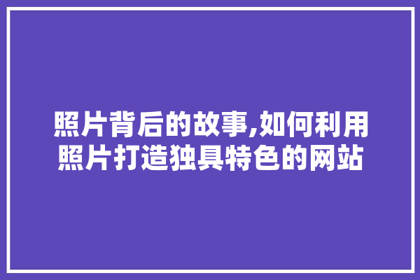 照片背后的故事,如何利用照片打造独具特色的网站