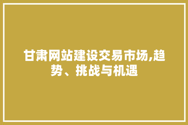 甘肃网站建设交易市场,趋势、挑战与机遇