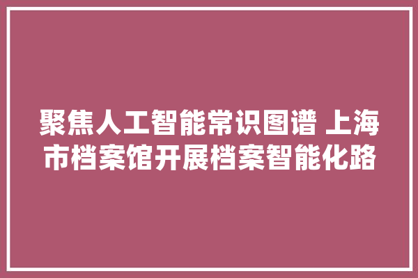 聚焦人工智能常识图谱 上海市档案馆开展档案智能化路径_档案_技巧