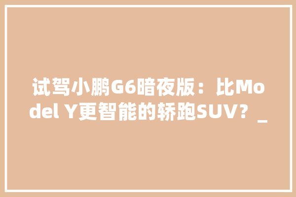 试驾小鹏G6暗夜版：比Model Y更智能的轿跑SUV？_功效_体系 计算机