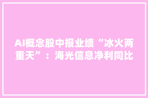 AI概念股中报业绩“冰火两重天”：海光信息净利同比高增42%昆仑万维净利下滑44%| 财报见闻_亿元_同比增加