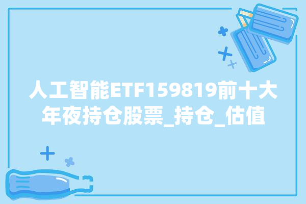 人工智能ETF159819前十大年夜持仓股票_持仓_估值