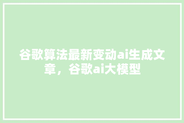 谷歌算法最新变动ai生成文章，谷歌ai大模型